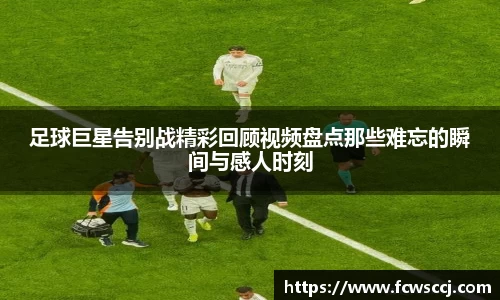 足球巨星告别战精彩回顾视频盘点那些难忘的瞬间与感人时刻