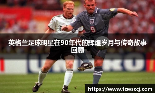 英格兰足球明星在90年代的辉煌岁月与传奇故事回顾